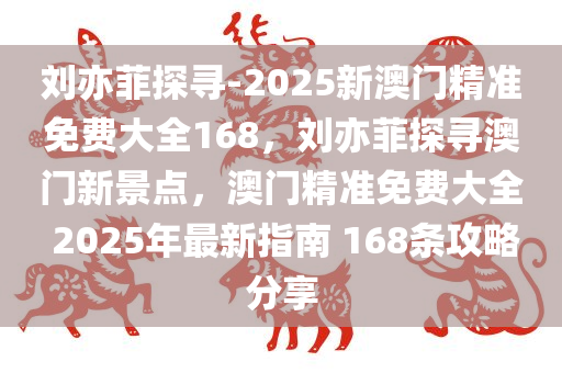 刘亦菲探寻-2025新澳门精准免费大全168，刘亦菲探寻澳门新景点，澳门精准免费大全 2025年最新指南 168条攻略分享