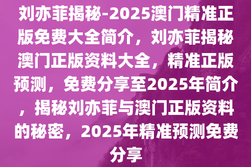 刘亦菲揭秘-2025澳门精准正版免费大全简介，刘亦菲揭秘澳门正版资料大全，精准正版预测，免费分享至2025年简介，揭秘刘亦菲与澳门正版资料的秘密，2025年精准预测免费分享