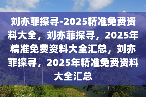 刘亦菲探寻-2025精准免费资料大全，刘亦菲探寻，2025年精准免费资料大全汇总，刘亦菲探寻，2025年精准免费资料大全汇总