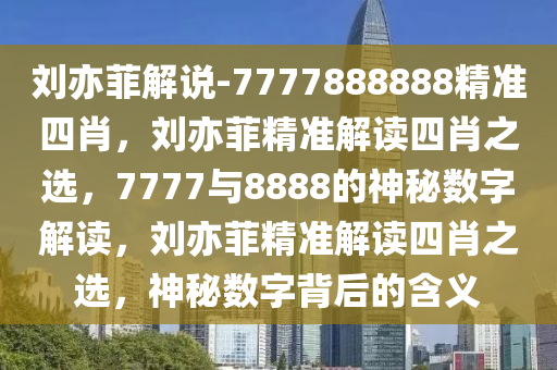 刘亦菲解说-7777888888精准四肖，刘亦菲精准解读四肖之选，7777与8888的神秘数字解读，刘亦菲精准解读四肖之选，神秘数字背后的含义