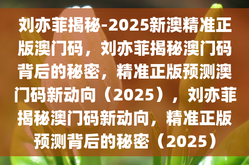 刘亦菲揭秘-2025新澳精准正版澳门码，刘亦菲揭秘澳门码背后的秘密，精准正版预测澳门码新动向（2025），刘亦菲揭秘澳门码新动向，精准正版预测背后的秘密（2025）