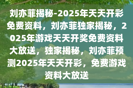 刘亦菲揭秘-2025年天天开彩免费资料，刘亦菲独家揭秘，2025年游戏天天开奖免费资料大放送，独家揭秘，刘亦菲预测2025年天天开彩，免费游戏资料大放送