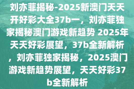 刘亦菲揭秘-2025新澳门天天开好彩大全37b一，刘亦菲独家揭秘澳门游戏新趋势 2025年天天好彩展望，37b全新解析，刘亦菲独家揭秘，2025澳门游戏新趋势展望，天天好彩37b全新解析