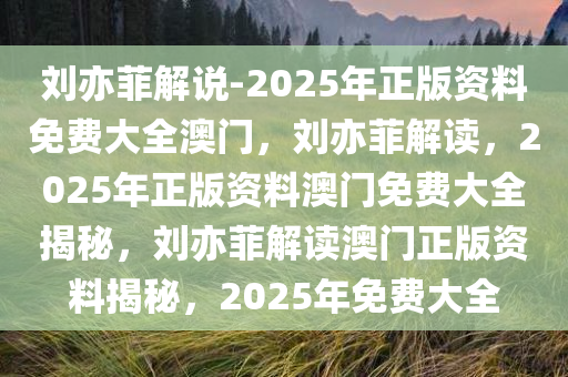 刘亦菲解说-2025年正版资料免费大全澳门，刘亦菲解读，2025年正版资料澳门免费大全揭秘，刘亦菲解读澳门正版资料揭秘，2025年免费大全