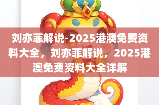 刘亦菲解说-2025港澳免费资料大全，刘亦菲解说，2025港澳免费资料大全详解