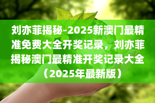 刘亦菲揭秘-2025新澳门最精准免费大全开奖记录，刘亦菲揭秘澳门最精准开奖记录大全（2025年最新版）