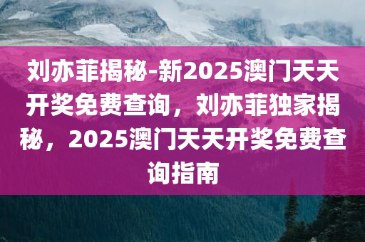 刘亦菲揭秘-新2025澳门天天开奖免费查询，刘亦菲独家揭秘，2025澳门天天开奖免费查询指南