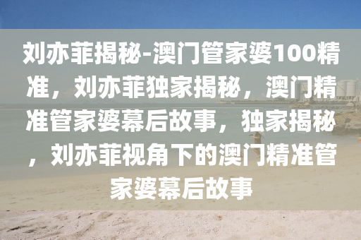 刘亦菲揭秘-澳门管家婆100精准，刘亦菲独家揭秘，澳门精准管家婆幕后故事，独家揭秘，刘亦菲视角下的澳门精准管家婆幕后故事