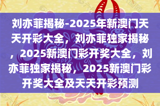 刘亦菲揭秘-2025年新澳门天天开彩大全，刘亦菲独家揭秘，2025新澳门彩开奖大全，刘亦菲独家揭秘，2025新澳门彩开奖大全及天天开彩预测