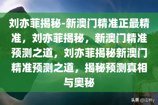 刘亦菲揭秘-新澳门精准正最精准，刘亦菲揭秘，新澳门精准预测之道，刘亦菲揭秘新澳门精准预测之道，揭秘预测真相与奥秘