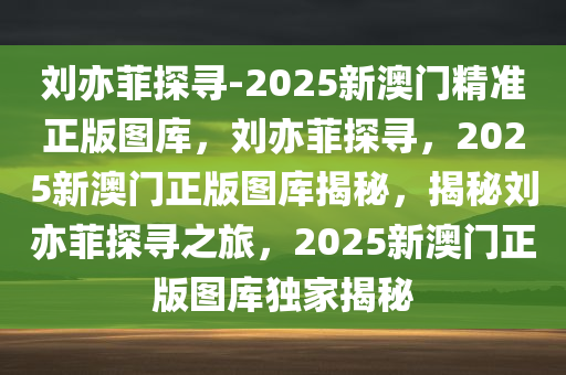 刘亦菲探寻-2025新澳门精准正版图库，刘亦菲探寻，2025新澳门正版图库揭秘，揭秘刘亦菲探寻之旅，2025新澳门正版图库独家揭秘