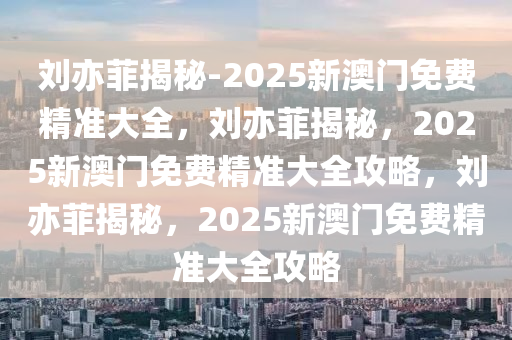 刘亦菲揭秘-2025新澳门免费精准大全