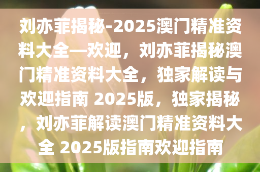 刘亦菲揭秘-2025澳门精准资料大全—欢迎