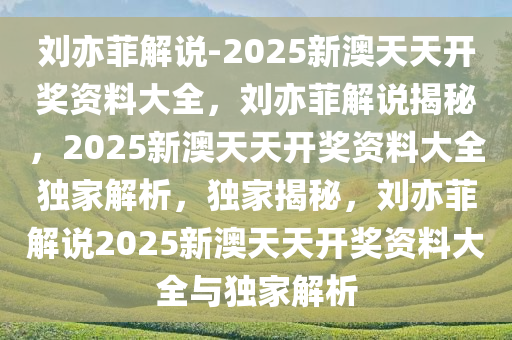 刘亦菲解说-2025新澳天天开奖资料大全，刘亦菲解说揭秘，2025新澳天天开奖资料大全独家解析，独家揭秘，刘亦菲解说2025新澳天天开奖资料大全与独家解析