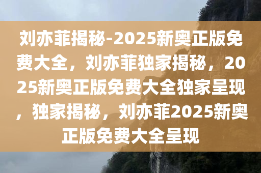 刘亦菲揭秘-2025新奥正版免费大全，刘亦菲独家揭秘，2025新奥正版免费大全独家呈现，独家揭秘，刘亦菲2025新奥正版免费大全呈现