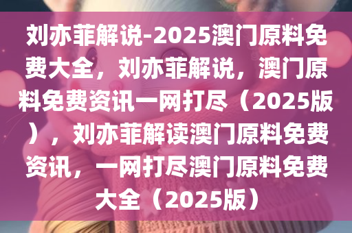 刘亦菲解说-2025澳门原料免费大全，刘亦菲解说，澳门原料免费资讯一网打尽（2025版），刘亦菲解读澳门原料免费资讯，一网打尽澳门原料免费大全（2025版）