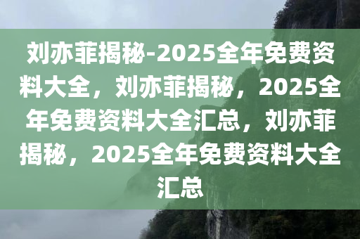 刘亦菲揭秘-2025全年免费资料大全，刘亦菲揭秘，2025全年免费资料大全汇总，刘亦菲揭秘，2025全年免费资料大全汇总