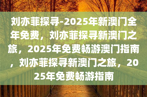 刘亦菲探寻-2025年新澳门全年免费，刘亦菲探寻新澳门之旅，2025年免费畅游澳门指南，刘亦菲探寻新澳门之旅，2025年免费畅游指南