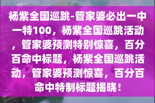 杨紫全国巡跳-管家婆必出一中一特100，杨紫全国巡跳活动，管家婆预测特别惊喜，百分百命中标题，杨紫全国巡跳活动，管家婆预测惊喜，百分百命中特制标题揭晓！