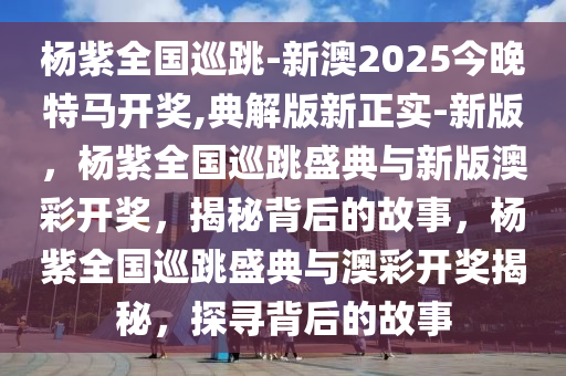 杨紫全国巡跳-新澳2025今晚特马开奖