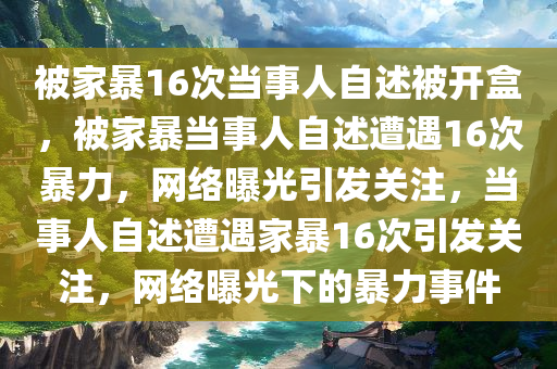 被家暴16次当事人自述被开盒，被家暴当事人自述遭遇16次暴力，网络曝光引发关注，当事人自述遭遇家暴16次引发关注，网络曝光下的暴力事件