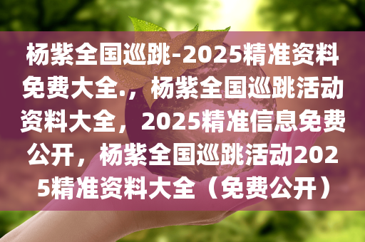 杨紫全国巡跳-2025精准资料免费大全.，杨紫全国巡跳活动资料大全，2025精准信息免费公开，杨紫全国巡跳活动2025精准资料大全（免费公开）今晚必出三肖2025_2025新澳门精准免费提供·精确判断