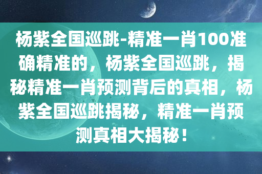 杨紫全国巡跳-精准一肖100准确精准的，杨紫全国巡跳，揭秘精准一肖预测背后的真相，杨紫全国巡跳揭秘，精准一肖预测真相大揭秘！