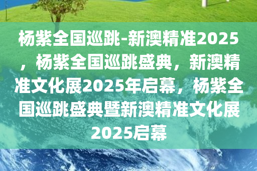 杨紫全国巡跳-新澳精准2025，杨紫全国巡跳盛典，新澳精准文化展2025年启幕，杨紫全国巡跳盛典暨新澳精准文化展2025启幕