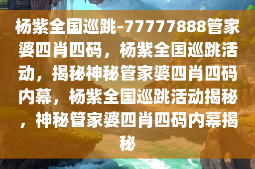 杨紫全国巡跳-77777888管家婆四肖四码，杨紫全国巡跳活动，揭秘神秘管家婆四肖四码内幕，杨紫全国巡跳活动揭秘，神秘管家婆四肖四码内幕揭秘