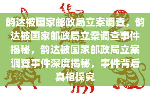 韵达被国家邮政局立案调查，韵达被国家邮政局立案调查事件揭秘，韵达被国家邮政局立案调查事件深度揭秘，事件背后真相探究