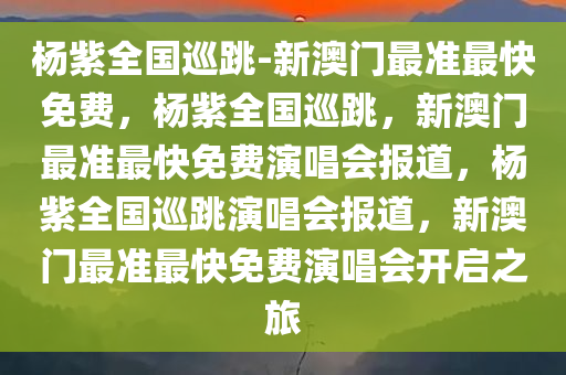 杨紫全国巡跳-新澳门最准最快免费，杨紫全国巡跳，新澳门最准最快免费演唱会报道，杨紫全国巡跳演唱会报道，新澳门最准最快免费演唱会开启之旅