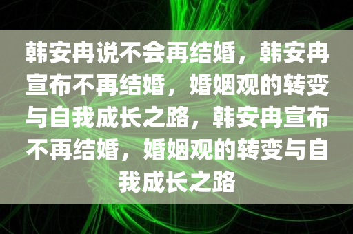 韩安冉说不会再结婚，韩安冉宣布不再结婚，婚姻观的转变与自我成长之路，韩安冉宣布不再结婚，婚姻观的转变与自我成长之路