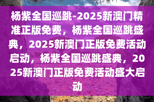 杨紫全国巡跳-2025新澳门精准正版免费