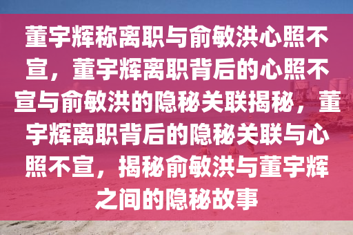 董宇辉称离职与俞敏洪心照不宣，董宇辉离职背后的心照不宣与俞敏洪的隐秘关联揭秘，董宇辉离职背后的隐秘关联与心照不宣，揭秘俞敏洪与董宇辉之间的隐秘故事