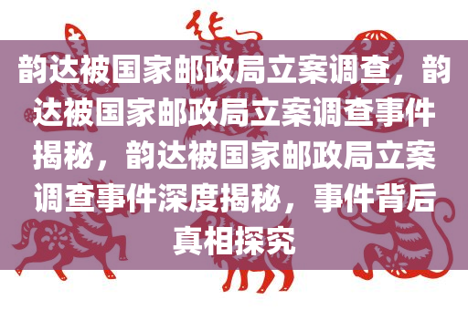 韵达被国家邮政局立案调查，韵达被国家邮政局立案调查事件揭秘，韵达被国家邮政局立案调查事件深度揭秘，事件背后真相探究