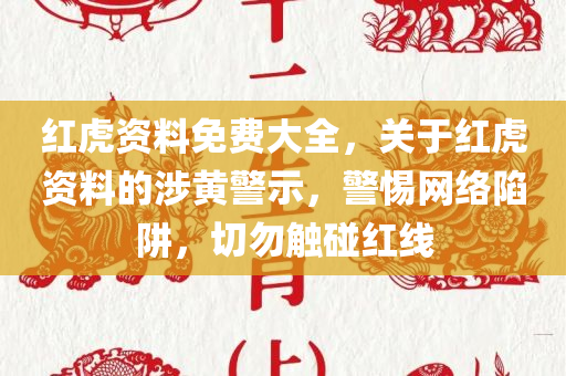 红虎资料免费大全，关于红虎资料的涉黄警示，警惕网络陷阱，切勿触碰红线