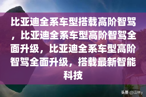 比亚迪全系车型搭载高阶智驾，比亚迪全系车型高阶智驾全面升级，比亚迪全系车型高阶智驾全面升级，搭载最新智能科技