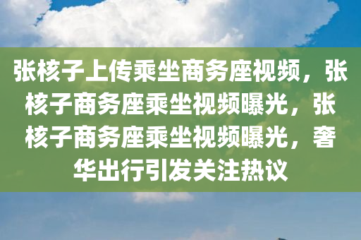 张核子上传乘坐商务座视频，张核子商务座乘坐视频曝光，张核子商务座乘坐视频曝光，奢华出行引发关注热议