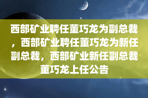 西部矿业聘任董巧龙为副总裁，西部矿业聘任董巧龙为新任副总裁，西部矿业新任副总裁董巧龙上任公告