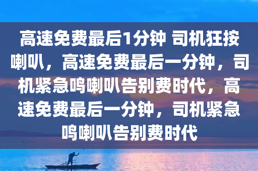 高速免费最后1分钟 司机狂按喇叭，高速免费最后一分钟，司机紧急鸣喇叭告别费时代，高速免费最后一分钟，司机紧急鸣喇叭告别费时代