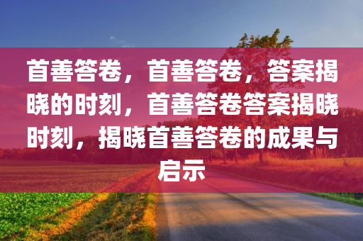 首善答卷，首善答卷，答案揭晓的时刻，首善答卷答案揭晓时刻，揭晓首善答卷的成果与启示