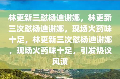 林更新三怼杨迪谢娜，林更新三次怼杨迪谢娜，现场火药味十足，林更新三次怼杨迪谢娜，现场火药味十足，引发热议风波