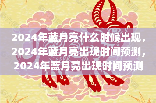 2024年蓝月亮什么时候出现，2024年蓝月亮出现时间预测，2024年蓝月亮出现时间预测