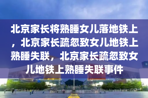 北京家长将熟睡女儿落地铁上，北京家长疏忽致女儿地铁上熟睡失联，北京家长疏忽致女儿地铁上熟睡失联事件