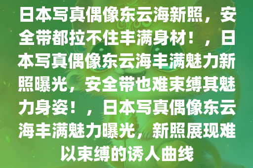 日本写真偶像东云海新照，安全带都拉不住丰满身材！，日本写真偶像东云海丰满魅力新照曝光，安全带也难束缚其魅力身姿！，日本写真偶像东云海丰满魅力曝光，新照展现难以束缚的诱人曲线
