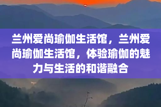 兰州爱尚瑜伽生活馆，兰州爱尚瑜伽生活馆，体验瑜伽的魅力与生活的和谐融合