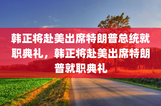 韩正将赴美出席特朗普总统就职典礼，韩正将赴美出席特朗普就职典礼