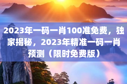 2023年一码一肖100准免费，独家揭秘，2023年精准一码一肖预测（限时免费版）