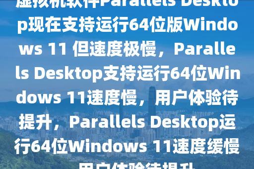 虚拟机软件Parallels Desktop现在支持运行64位版Windows 11 但速度极慢，Parallels Desktop支持运行64位Windows 11速度慢，用户体验待提升，Parallels Desktop运行64位Windows 11速度缓慢，用户体验待提升