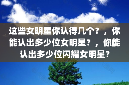 这些女明星你认得几个？，你能认出多少位女明星？，你能认出多少位闪耀女明星？